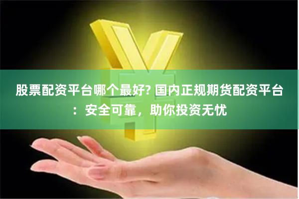 股票配资平台哪个最好? 国内正规期货配资平台：安全可靠，助你投资无忧