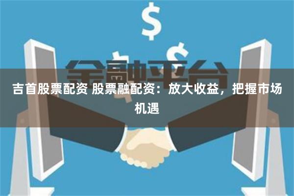 吉首股票配资 股票融配资：放大收益，把握市场机遇