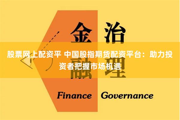 股票网上配资平 中国股指期货配资平台：助力投资者把握市场机遇